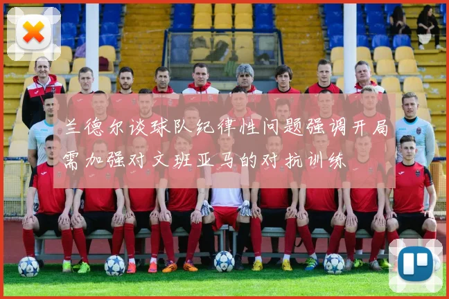 兰德尔谈球队纪律性问题强调开局需加强对文班亚马的对抗训练