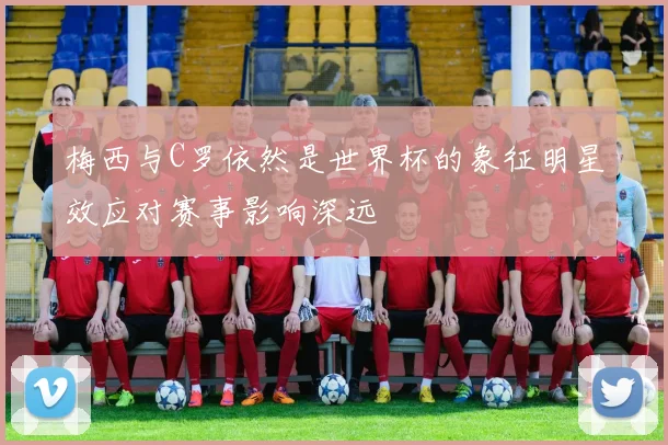 梅西与C罗依然是世界杯的象征明星效应对赛事影响深远