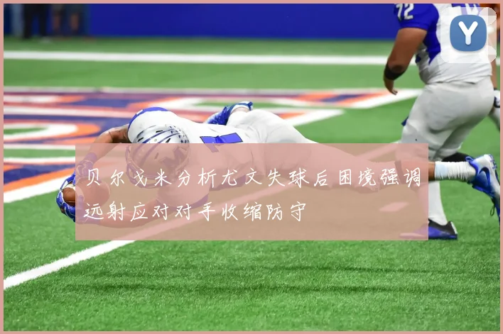 贝尔戈米分析尤文失球后困境强调远射应对对手收缩防守