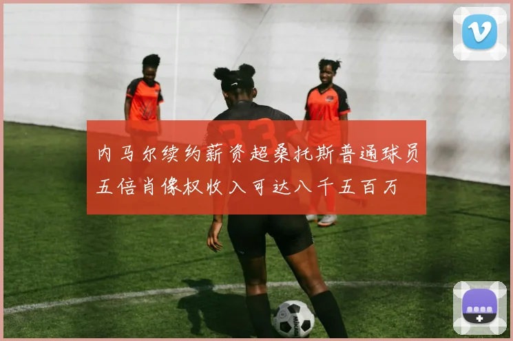 内马尔续约薪资超桑托斯普通球员五倍肖像权收入可达八千五百万