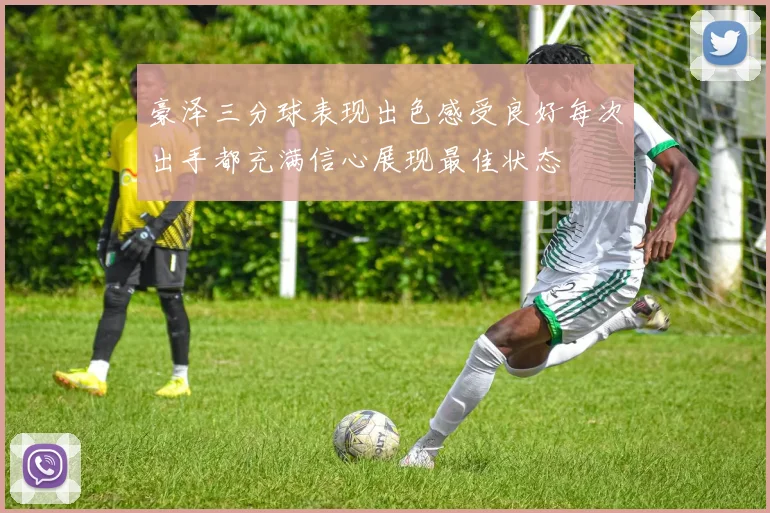 豪泽三分球表现出色感受良好每次出手都充满信心展现最佳状态