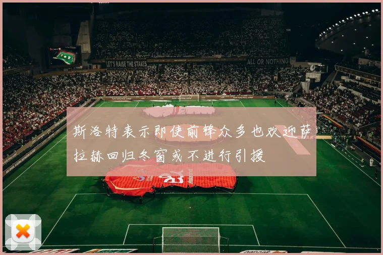 斯洛特表示即使前锋众多也欢迎萨拉赫回归冬窗或不进行引援