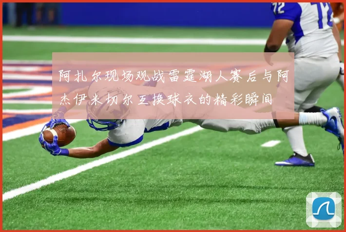阿扎尔现场观战雷霆湖人赛后与阿杰伊米切尔互换球衣的精彩瞬间