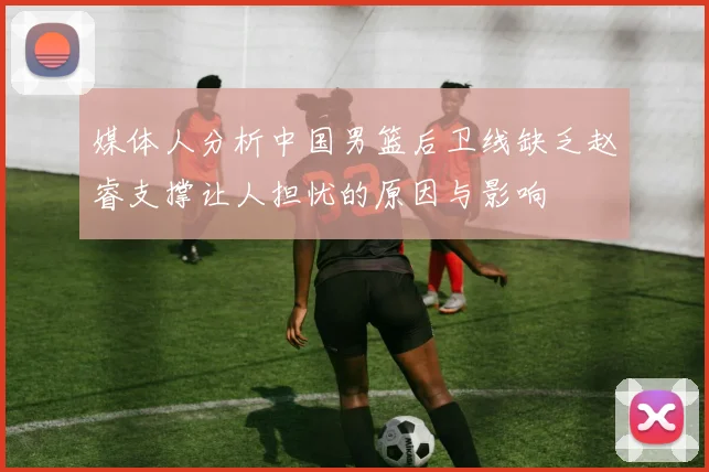 媒体人分析中国男篮后卫线缺乏赵睿支撑让人担忧的原因与影响