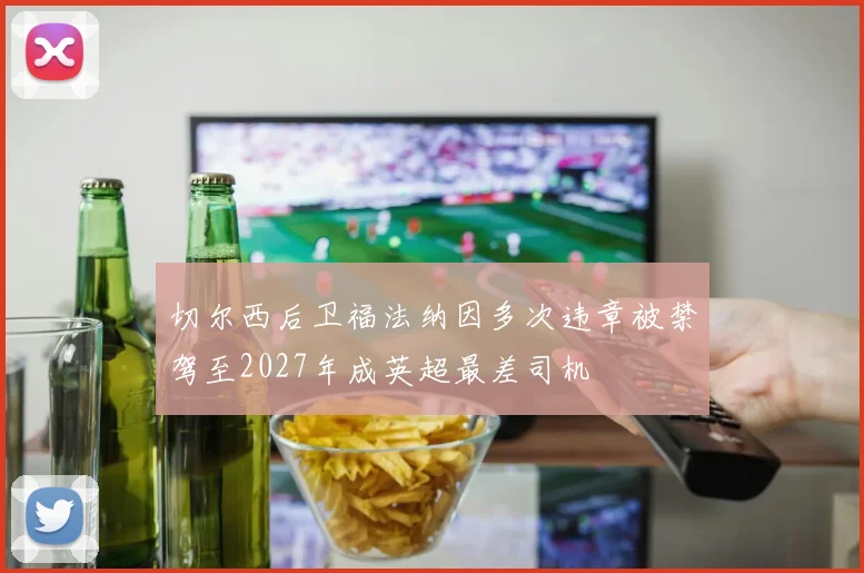 切尔西后卫福法纳因多次违章被禁驾至2027年成英超最差司机