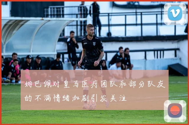 姆巴佩对皇马医疗团队和部分队友的不满情绪加剧引发关注
