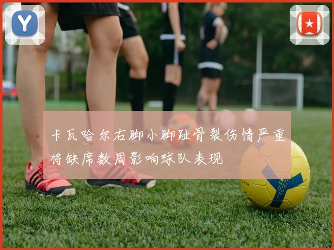卡瓦哈尔右脚小脚趾骨裂伤情严重将缺席数周影响球队表现