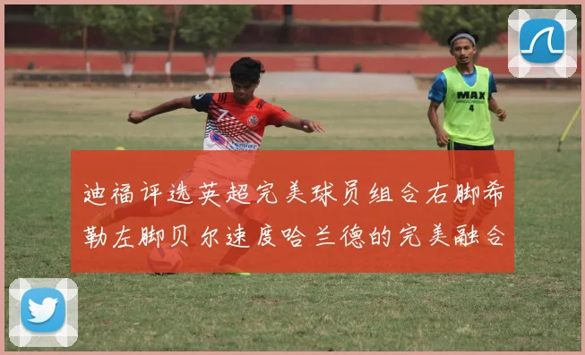 迪福评选英超完美球员组合右脚希勒左脚贝尔速度哈兰德的完美融合