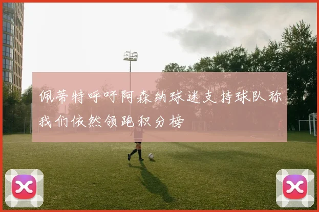 佩蒂特呼吁阿森纳球迷支持球队称我们依然领跑积分榜