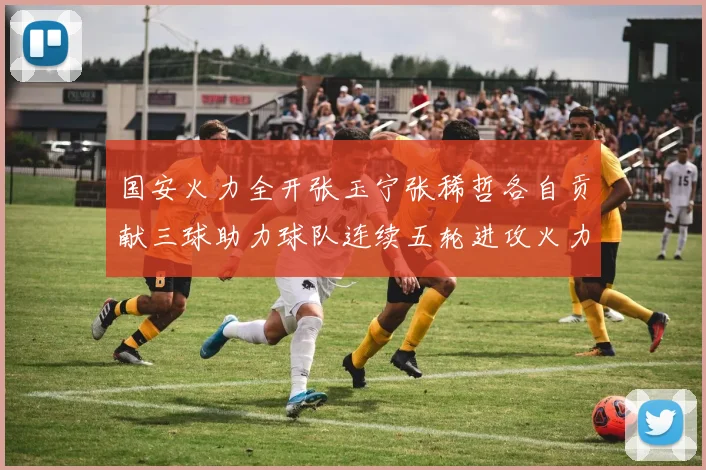 国安火力全开张玉宁张稀哲各自贡献三球助力球队连续五轮进攻火力猛增