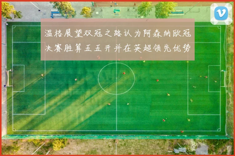 温格展望双冠之路认为阿森纳欧冠决赛胜算五五开并在英超领先优势明显