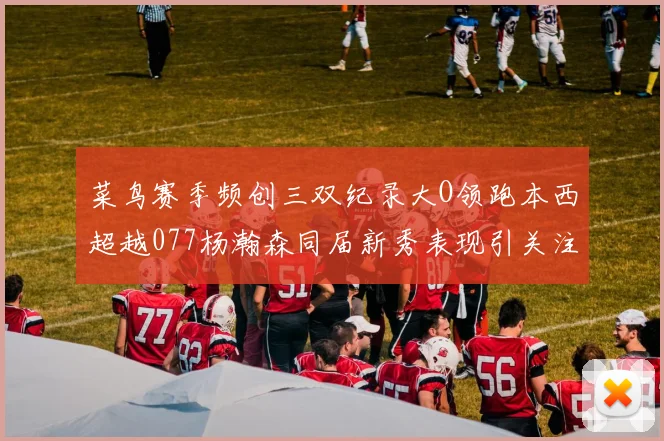 菜鸟赛季频创三双纪录大O领跑本西超越077杨瀚森同届新秀表现引关注