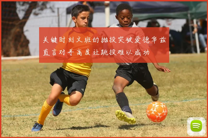 关键时刻文班的抛投突破爱德华兹直言对手高度让跳投难以成功
