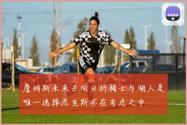 詹姆斯未来去向分析骑士与湖人是唯一选择尼克斯不在考虑之中