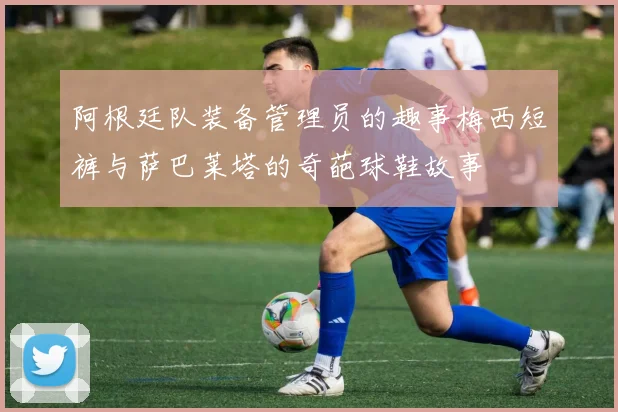 阿根廷队装备管理员的趣事梅西短裤与萨巴莱塔的奇葩球鞋故事