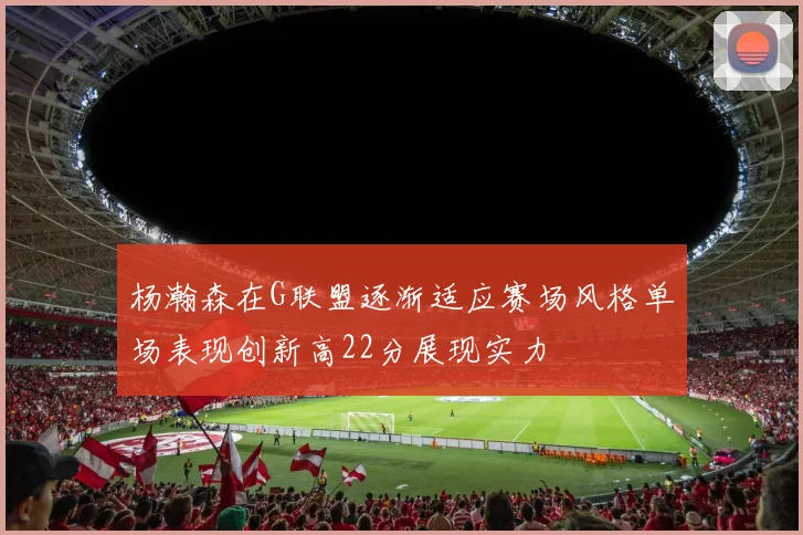 杨瀚森在G联盟逐渐适应赛场风格单场表现创新高22分展现实力