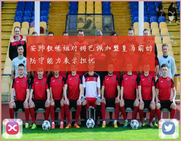 安帅教练组对姆巴佩加盟皇马前的防守能力表示担忧