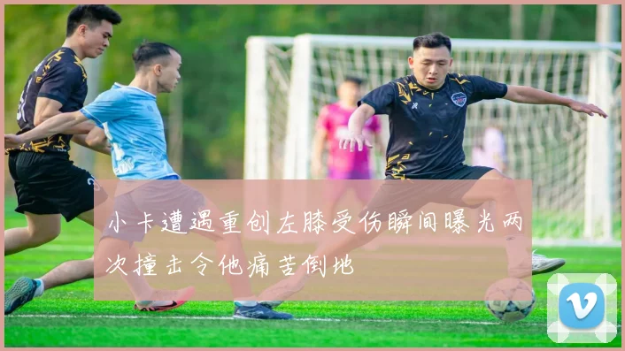 小卡遭遇重创左膝受伤瞬间曝光两次撞击令他痛苦倒地